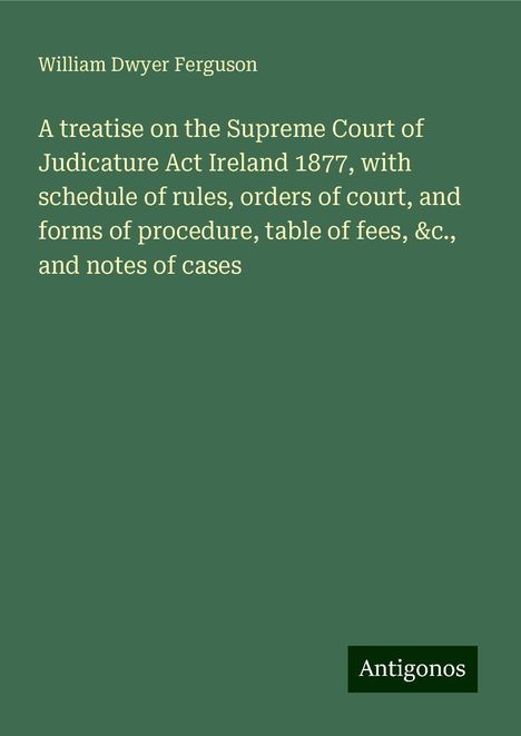 William Dwyer Ferguson: A treatise on the Supreme Court of Judicature Act Ireland 1877, with schedule of rules, orders of court, and forms of procedure, table of fees, &c., and notes of cases, Buch