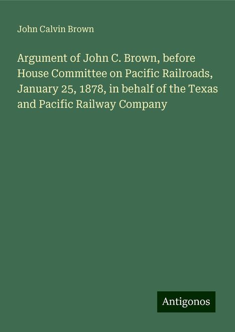 John Calvin Brown: Argument of John C. Brown, before House Committee on Pacific Railroads, January 25, 1878, in behalf of the Texas and Pacific Railway Company, Buch