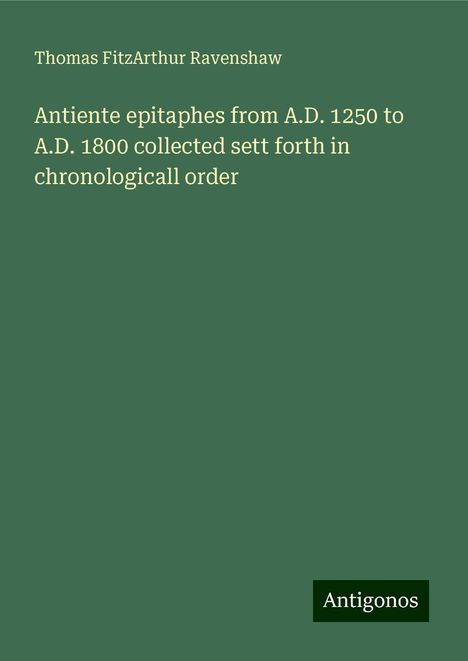 Thomas Fitzarthur Ravenshaw: Antiente epitaphes from A.D. 1250 to A.D. 1800 collected sett forth in chronologicall order, Buch