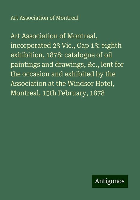 Art Association of Montreal: Art Association of Montreal, incorporated 23 Vic., Cap 13: eighth exhibition, 1878: catalogue of oil paintings and drawings, &c., lent for the occasion and exhibited by the Association at the Windsor Hotel, Montreal, 15th February, 1878, Buch