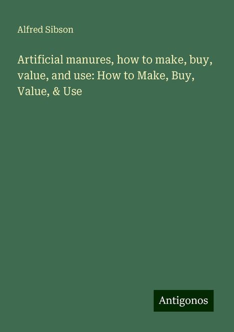 Alfred Sibson: Artificial manures, how to make, buy, value, and use: How to Make, Buy, Value, &amp; Use, Buch