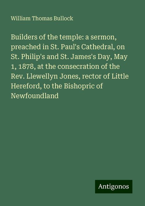 William Thomas Bullock: Builders of the temple: a sermon, preached in St. Paul's Cathedral, on St. Philip's and St. James's Day, May 1, 1878, at the consecration of the Rev. Llewellyn Jones, rector of Little Hereford, to the Bishopric of Newfoundland, Buch