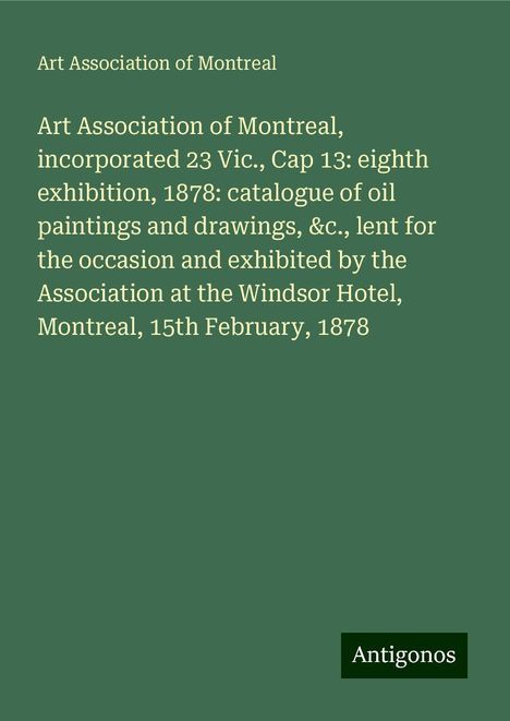 Art Association of Montreal: Art Association of Montreal, incorporated 23 Vic., Cap 13: eighth exhibition, 1878: catalogue of oil paintings and drawings, &c., lent for the occasion and exhibited by the Association at the Windsor Hotel, Montreal, 15th February, 1878, Buch