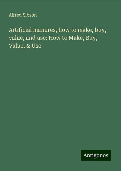 Alfred Sibson: Artificial manures, how to make, buy, value, and use: How to Make, Buy, Value, &amp; Use, Buch