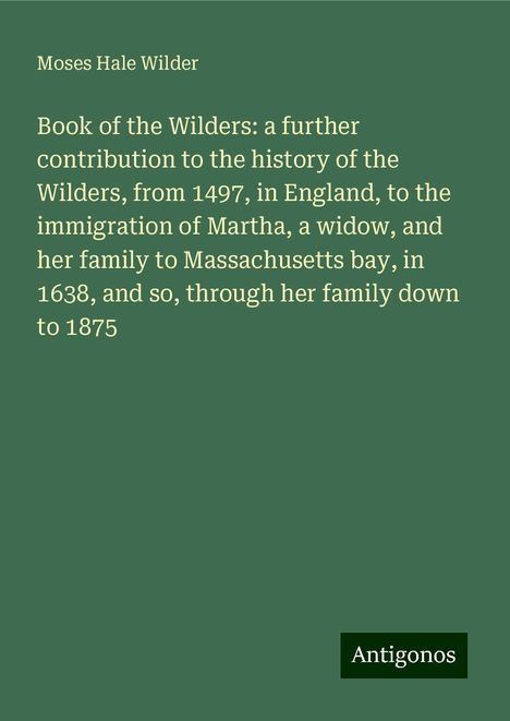 Moses Hale Wilder: Book of the Wilders: a further contribution to the history of the Wilders, from 1497, in England, to the immigration of Martha, a widow, and her family to Massachusetts bay, in 1638, and so, through her family down to 1875, Buch