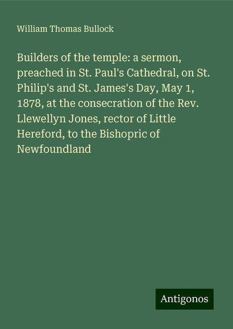 William Thomas Bullock: Builders of the temple: a sermon, preached in St. Paul's Cathedral, on St. Philip's and St. James's Day, May 1, 1878, at the consecration of the Rev. Llewellyn Jones, rector of Little Hereford, to the Bishopric of Newfoundland, Buch