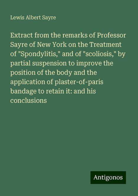 Lewis Albert Sayre: Extract from the remarks of Professor Sayre of New York on the Treatment of "Spondylitis," and of "scoliosis," by partial suspension to improve the position of the body and the application of plaster-of-paris bandage to retain it: and his conclusions, Buch