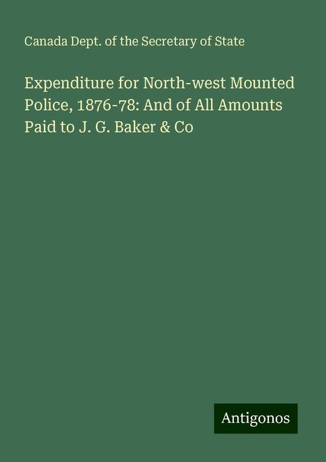 Canada Dept. of the Secretary of State: Expenditure for North-west Mounted Police, 1876-78: And of All Amounts Paid to J. G. Baker &amp; Co, Buch