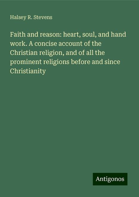 Halsey R. Stevens: Faith and reason: heart, soul, and hand work. A concise account of the Christian religion, and of all the prominent religions before and since Christianity, Buch