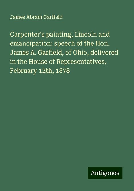 James Abram Garfield: Carpenter's painting, Lincoln and emancipation: speech of the Hon. James A. Garfield, of Ohio, delivered in the House of Representatives, February 12th, 1878, Buch