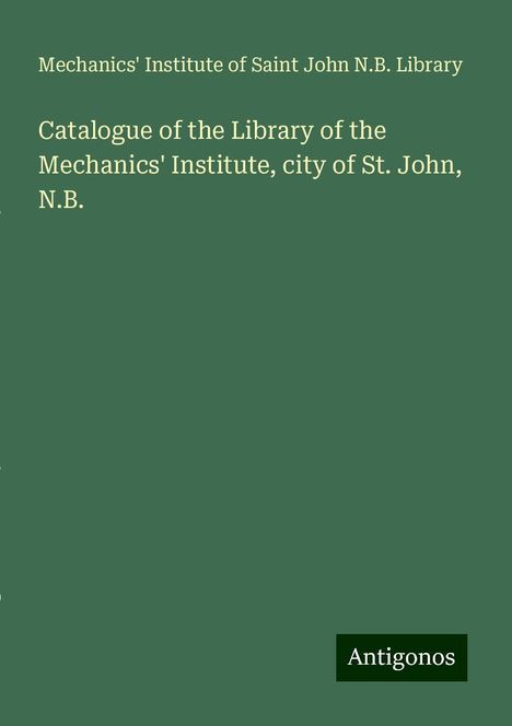 Mechanics' Institute of Saint John N. B. Library: Catalogue of the Library of the Mechanics' Institute, city of St. John, N.B., Buch