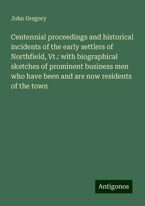 John Gregory: Centennial proceedings and historical incidents of the early settlers of Northfield, Vt.: with biographical sketches of prominent business men who have been and are now residents of the town, Buch