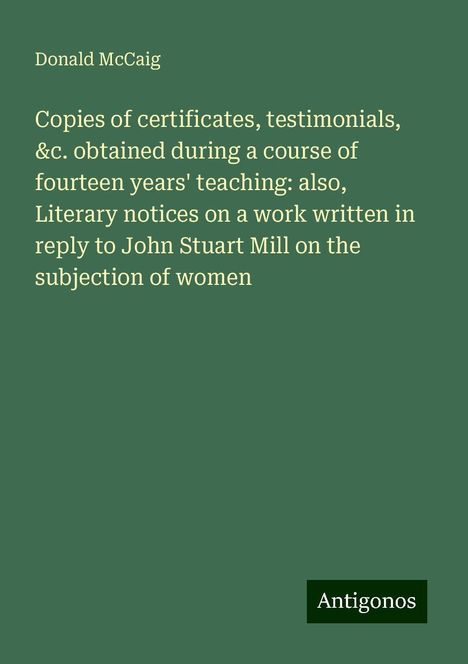 Donald Mccaig: Copies of certificates, testimonials, &c. obtained during a course of fourteen years' teaching: also, Literary notices on a work written in reply to John Stuart Mill on the subjection of women, Buch