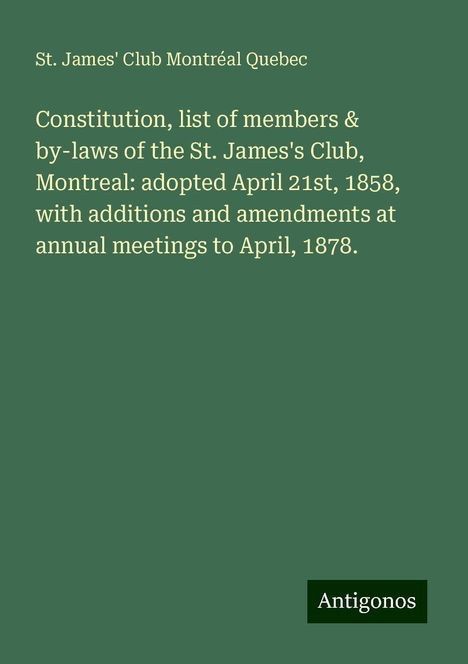 St. James' Club Montréal Quebec: Constitution, list of members &amp; by-laws of the St. James's Club, Montreal: adopted April 21st, 1858, with additions and amendments at annual meetings to April, 1878., Buch