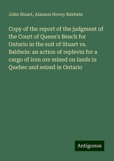 John Stuart: Copy of the report of the judgment of the Court of Queen's Bench for Ontario in the suit of Stuart vs. Baldwin: an action of replevin for a cargo of iron ore mined on lands in Quebec and seized in Ontario, Buch