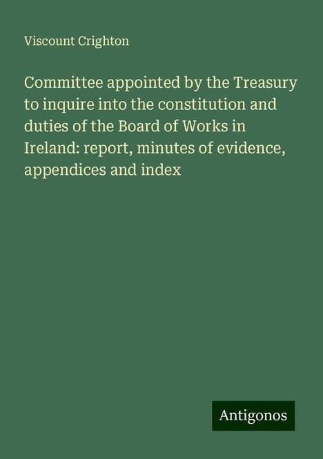 Viscount Crighton: Committee appointed by the Treasury to inquire into the constitution and duties of the Board of Works in Ireland: report, minutes of evidence, appendices and index, Buch