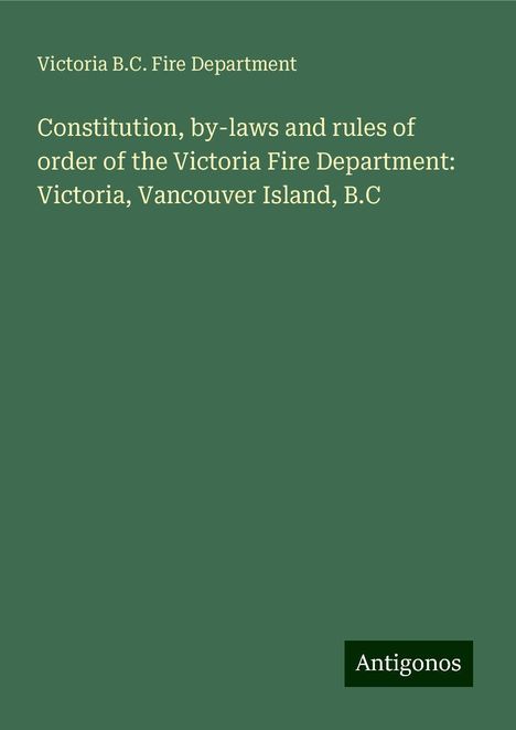 Victoria B. C. Fire Department: Constitution, by-laws and rules of order of the Victoria Fire Department: Victoria, Vancouver Island, B.C, Buch