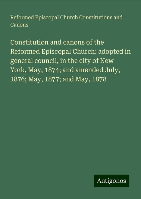 Reformed Episcopal Church Constitutions and Canons: Constitution and canons of the Reformed Episcopal Church: adopted in general council, in the city of New York, May, 1874; and amended July, 1876; May, 1877; and May, 1878, Buch