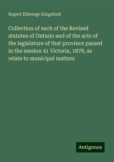 Rupert Etherege Kingsford: Collection of such of the Revised statutes of Ontario and of the acts of the legislature of that province passed in the session 41 Victoria, 1878, as relate to municipal matters, Buch