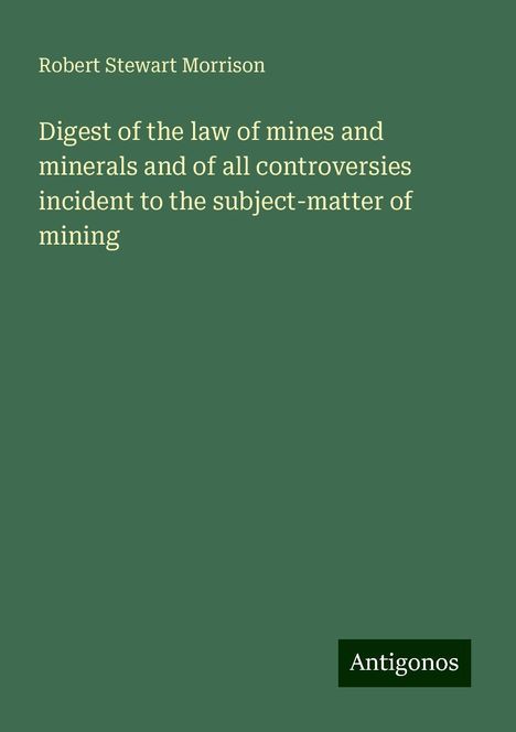 Robert Stewart Morrison: Digest of the law of mines and minerals and of all controversies incident to the subject-matter of mining, Buch