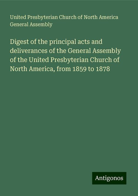 United Presbyterian Church of North America General Assembly: Digest of the principal acts and deliverances of the General Assembly of the United Presbyterian Church of North America, from 1859 to 1878, Buch