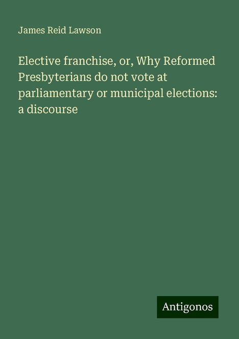 James Reid Lawson: Elective franchise, or, Why Reformed Presbyterians do not vote at parliamentary or municipal elections: a discourse, Buch