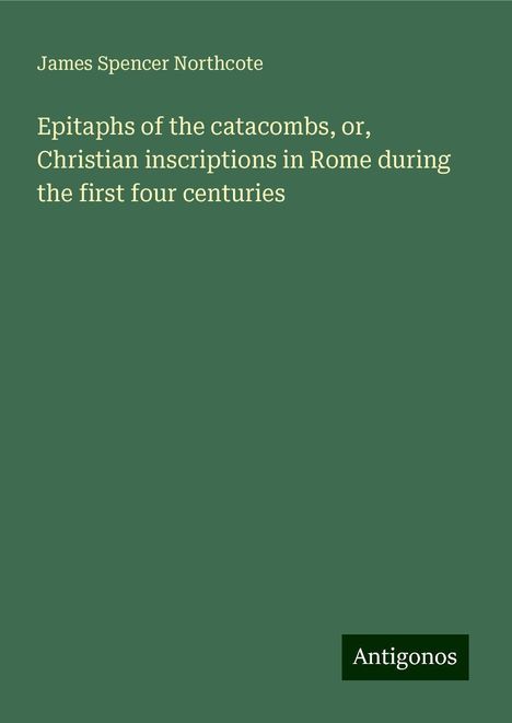 James Spencer Northcote: Epitaphs of the catacombs, or, Christian inscriptions in Rome during the first four centuries, Buch