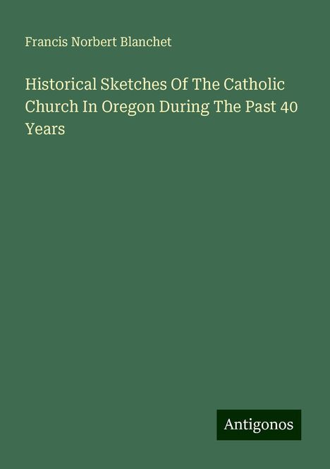 Francis Norbert Blanchet: Historical Sketches Of The Catholic Church In Oregon During The Past 40 Years, Buch