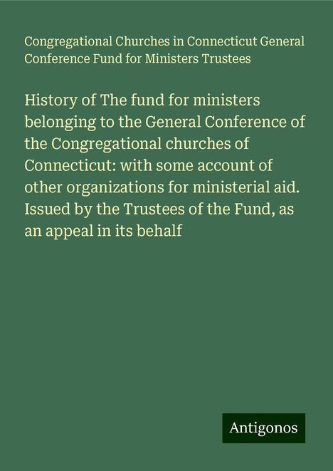 Congregational Churches in Connecticut General Conference Fund for Ministers Trustees: History of The fund for ministers belonging to the General Conference of the Congregational churches of Connecticut: with some account of other organizations for ministerial aid. Issued by the Trustees of the Fund, as an appeal in its behalf, Buch