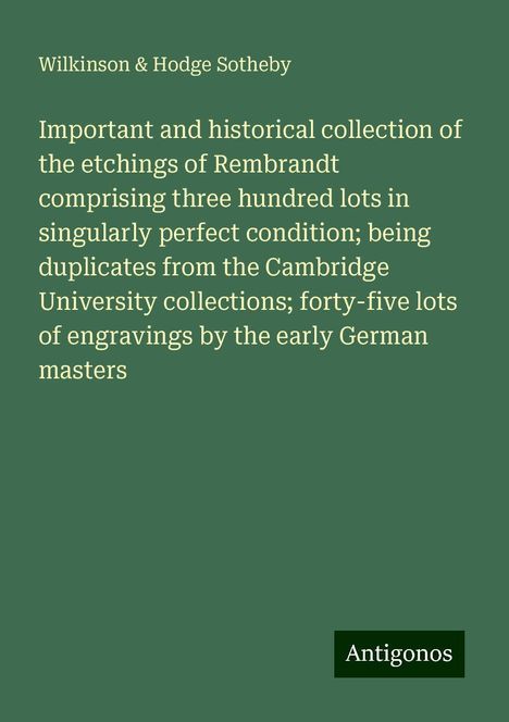 Wilkinson Sotheby &amp; Hodge: Important and historical collection of the etchings of Rembrandt comprising three hundred lots in singularly perfect condition; being duplicates from the Cambridge University collections; forty-five lots of engravings by the early German masters, Buch