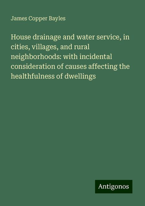 James Copper Bayles: House drainage and water service, in cities, villages, and rural neighborhoods: with incidental consideration of causes affecting the healthfulness of dwellings, Buch