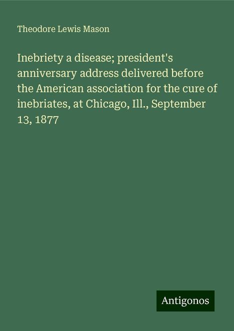 Theodore Lewis Mason: Inebriety a disease; president's anniversary address delivered before the American association for the cure of inebriates, at Chicago, Ill., September 13, 1877, Buch