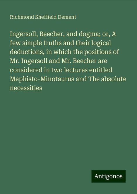 Richmond Sheffield Dement: Ingersoll, Beecher, and dogma; or, A few simple truths and their logical deductions, in which the positions of Mr. Ingersoll and Mr. Beecher are considered in two lectures entitled Mephisto-Minotaurus and The absolute necessities, Buch