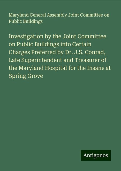 Maryland General Assembly Joint Committee on Public Buildings: Investigation by the Joint Committee on Public Buildings into Certain Charges Preferred by Dr. J.S. Conrad, Late Superintendent and Treasurer of the Maryland Hospital for the Insane at Spring Grove, Buch