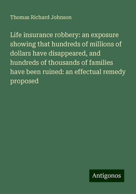 Thomas Richard Johnson: Life insurance robbery: an exposure showing that hundreds of millions of dollars have disappeared, and hundreds of thousands of families have been ruined: an effectual remedy proposed, Buch