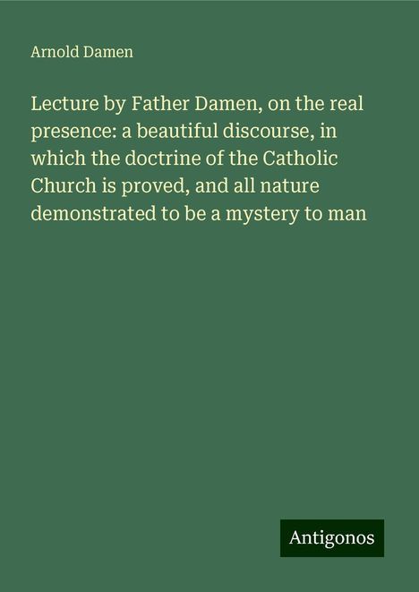 Arnold Damen: Lecture by Father Damen, on the real presence: a beautiful discourse, in which the doctrine of the Catholic Church is proved, and all nature demonstrated to be a mystery to man, Buch