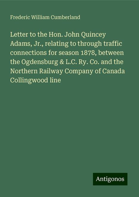 Frederic William Cumberland: Letter to the Hon. John Quincey Adams, Jr., relating to through traffic connections for season 1878, between the Ogdensburg &amp; L.C. Ry. Co. and the Northern Railway Company of Canada Collingwood line, Buch