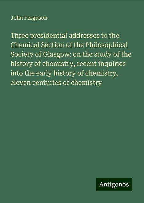 John Ferguson: Three presidential addresses to the Chemical Section of the Philosophical Society of Glasgow: on the study of the history of chemistry, recent inquiries into the early history of chemistry, eleven centuries of chemistry, Buch