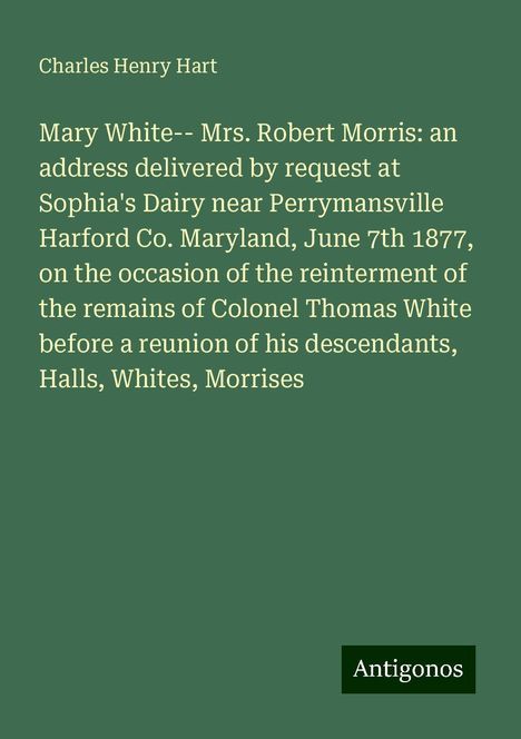 Charles Henry Hart: Mary White-- Mrs. Robert Morris: an address delivered by request at Sophia's Dairy near Perrymansville Harford Co. Maryland, June 7th 1877, on the occasion of the reinterment of the remains of Colonel Thomas White before a reunion of his descendants, Halls, Whites, Morrises, Buch