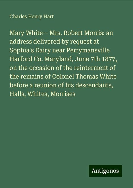 Charles Henry Hart: Mary White-- Mrs. Robert Morris: an address delivered by request at Sophia's Dairy near Perrymansville Harford Co. Maryland, June 7th 1877, on the occasion of the reinterment of the remains of Colonel Thomas White before a reunion of his descendants, Halls, Whites, Morrises, Buch