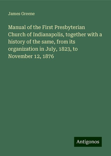 James Greene: Manual of the First Presbyterian Church of Indianapolis, together with a history of the same, from its organization in July, 1823, to November 12, 1876, Buch