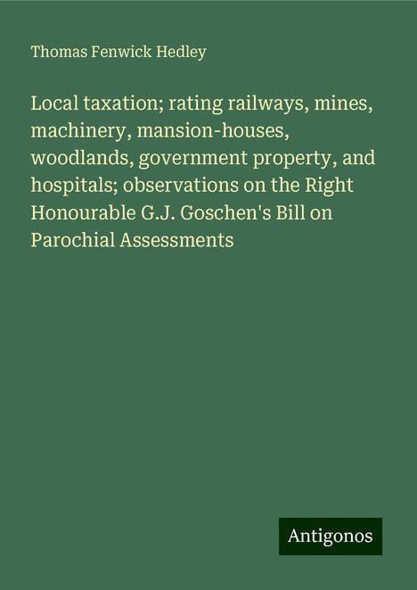 Thomas Fenwick Hedley: Local taxation; rating railways, mines, machinery, mansion-houses, woodlands, government property, and hospitals; observations on the Right Honourable G.J. Goschen's Bill on Parochial Assessments, Buch