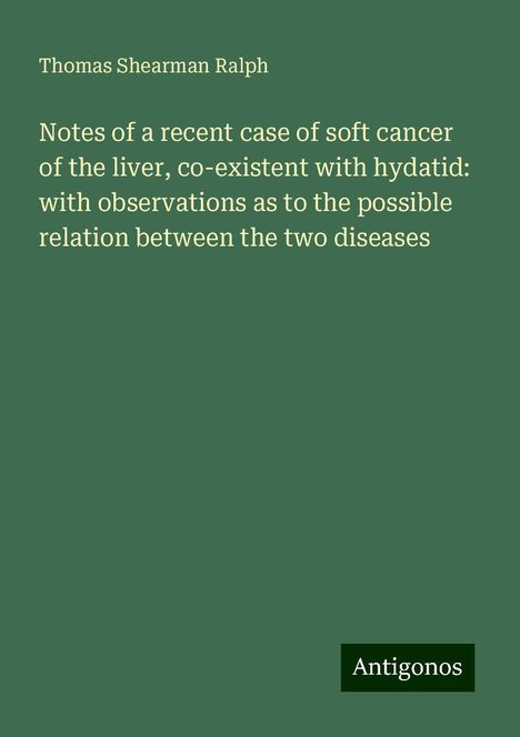 Thomas Shearman Ralph: Notes of a recent case of soft cancer of the liver, co-existent with hydatid: with observations as to the possible relation between the two diseases, Buch