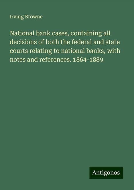 Irving Browne: National bank cases, containing all decisions of both the federal and state courts relating to national banks, with notes and references. 1864-1889, Buch