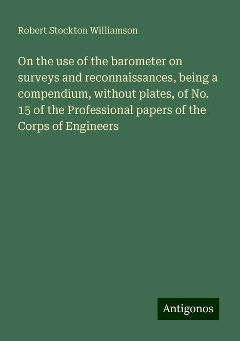 Robert Stockton Williamson: On the use of the barometer on surveys and reconnaissances, being a compendium, without plates, of No. 15 of the Professional papers of the Corps of Engineers, Buch