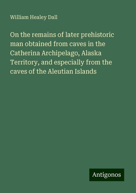 William Healey Dall: On the remains of later prehistoric man obtained from caves in the Catherina Archipelago, Alaska Territory, and especially from the caves of the Aleutian Islands, Buch