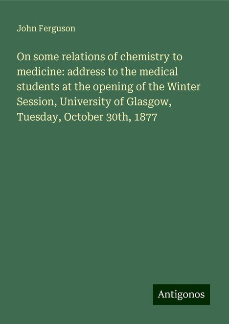 John Ferguson: On some relations of chemistry to medicine: address to the medical students at the opening of the Winter Session, University of Glasgow, Tuesday, October 30th, 1877, Buch