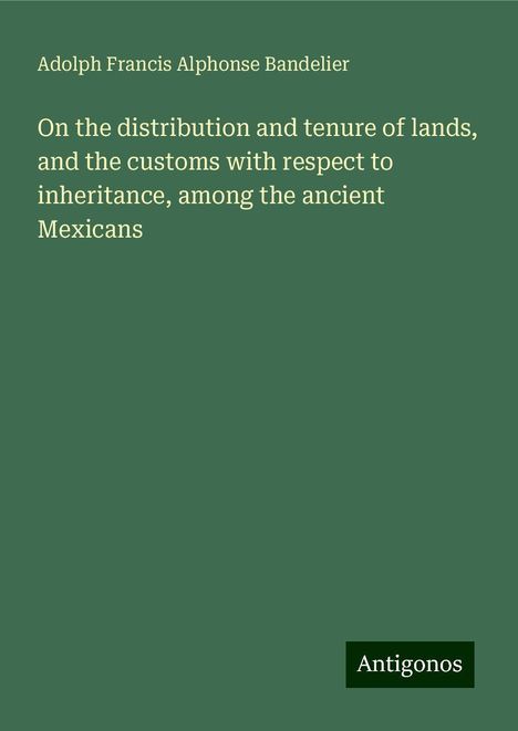 Adolph Francis Alphonse Bandelier: On the distribution and tenure of lands, and the customs with respect to inheritance, among the ancient Mexicans, Buch