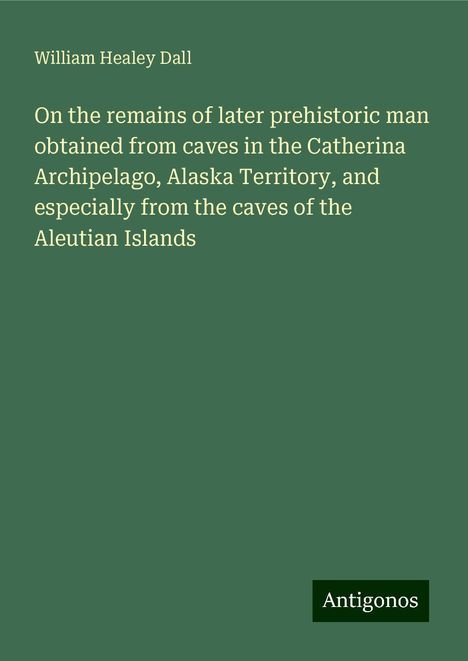 William Healey Dall: On the remains of later prehistoric man obtained from caves in the Catherina Archipelago, Alaska Territory, and especially from the caves of the Aleutian Islands, Buch