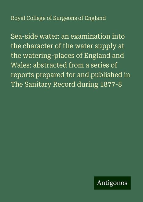 Royal College Of Surgeons Of England: Sea-side water: an examination into the character of the water supply at the watering-places of England and Wales: abstracted from a series of reports prepared for and published in The Sanitary Record during 1877-8, Buch